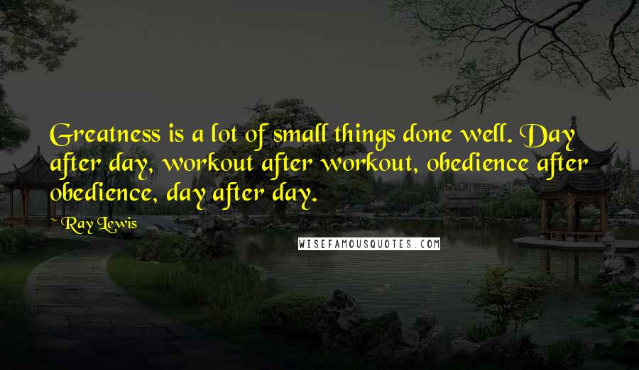 Ray Lewis Quotes: Greatness is a lot of small things done well. Day after day, workout after workout, obedience after obedience, day after day.