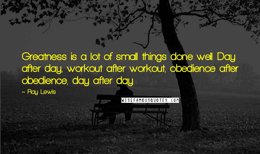 Ray Lewis Quotes: Greatness is a lot of small things done well. Day after day, workout after workout, obedience after obedience, day after day.