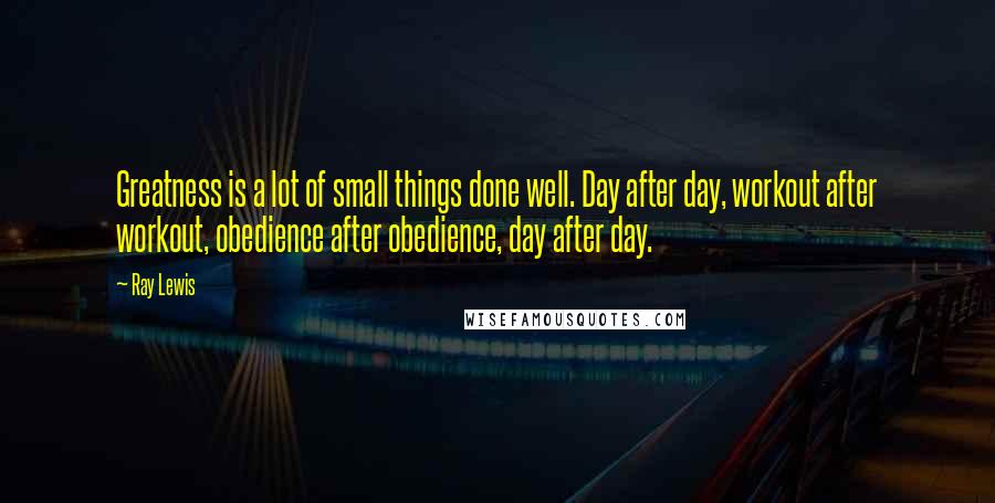Ray Lewis Quotes: Greatness is a lot of small things done well. Day after day, workout after workout, obedience after obedience, day after day.
