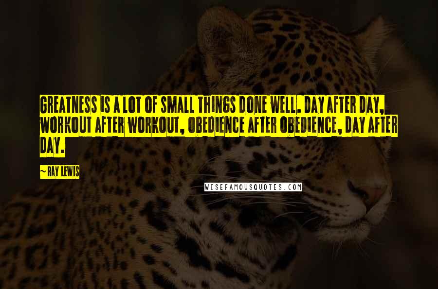 Ray Lewis Quotes: Greatness is a lot of small things done well. Day after day, workout after workout, obedience after obedience, day after day.