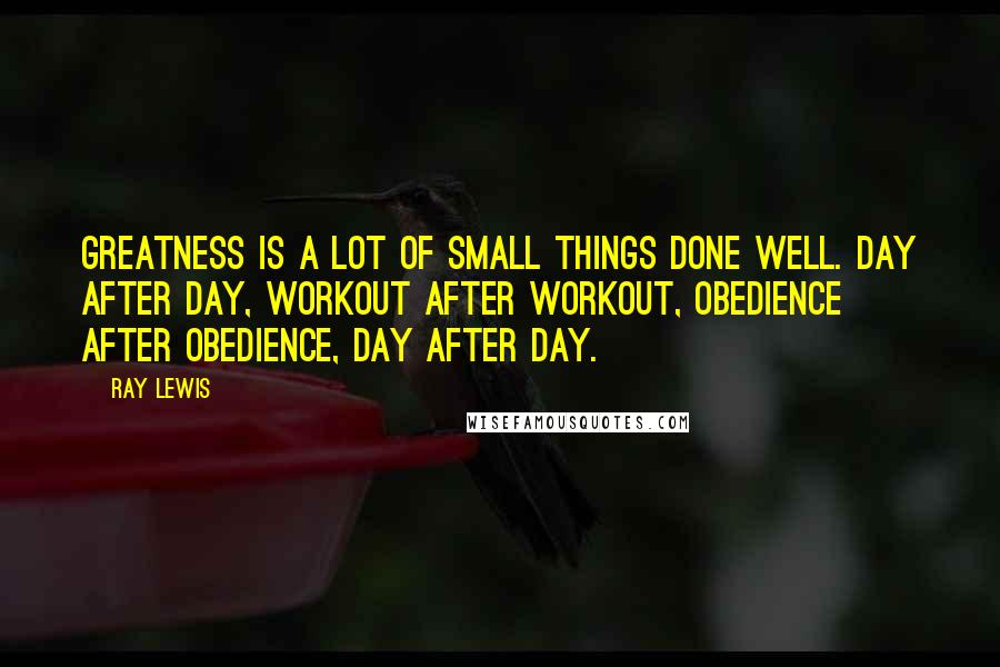 Ray Lewis Quotes: Greatness is a lot of small things done well. Day after day, workout after workout, obedience after obedience, day after day.
