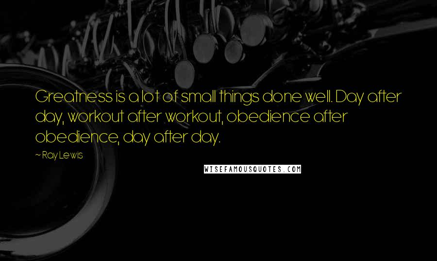 Ray Lewis Quotes: Greatness is a lot of small things done well. Day after day, workout after workout, obedience after obedience, day after day.