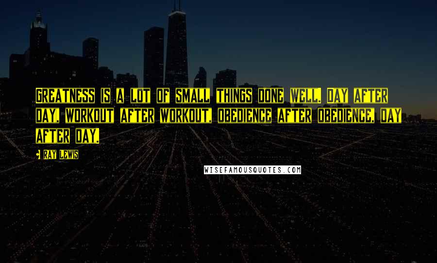Ray Lewis Quotes: Greatness is a lot of small things done well. Day after day, workout after workout, obedience after obedience, day after day.