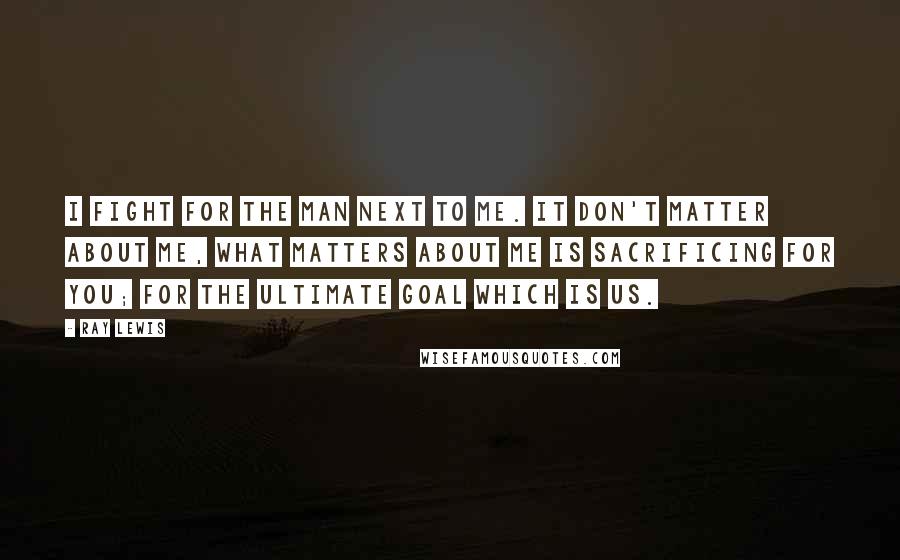 Ray Lewis Quotes: I fight for the man next to me. It don't matter about me, what matters about me is sacrificing for you; for the ultimate goal which is us.