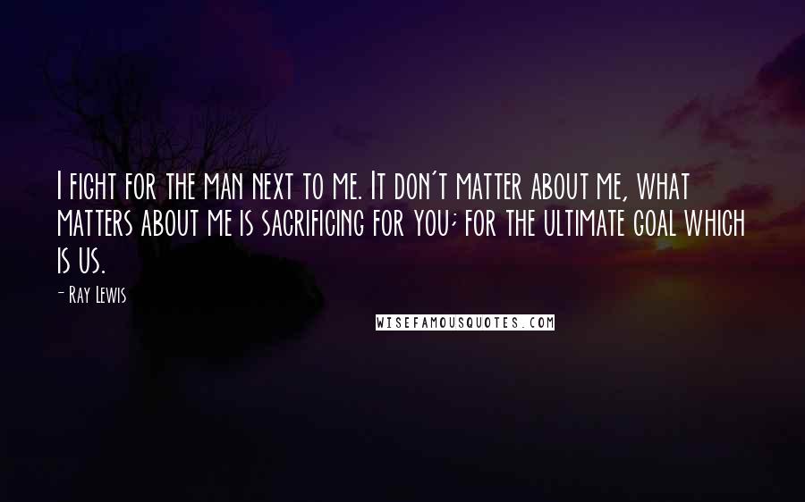 Ray Lewis Quotes: I fight for the man next to me. It don't matter about me, what matters about me is sacrificing for you; for the ultimate goal which is us.