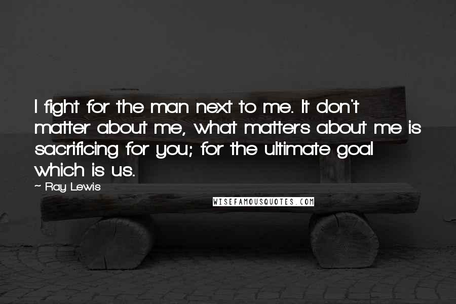 Ray Lewis Quotes: I fight for the man next to me. It don't matter about me, what matters about me is sacrificing for you; for the ultimate goal which is us.