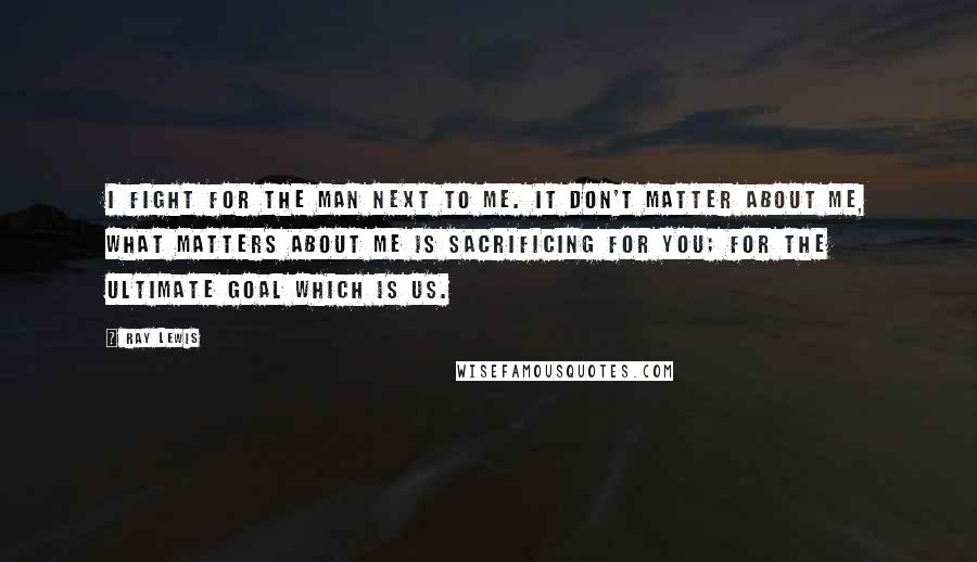 Ray Lewis Quotes: I fight for the man next to me. It don't matter about me, what matters about me is sacrificing for you; for the ultimate goal which is us.