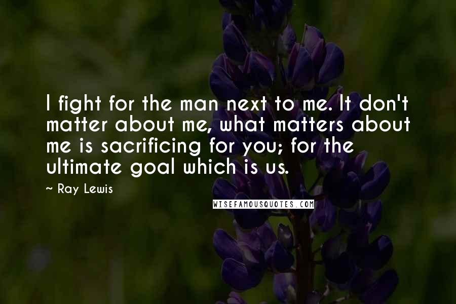 Ray Lewis Quotes: I fight for the man next to me. It don't matter about me, what matters about me is sacrificing for you; for the ultimate goal which is us.