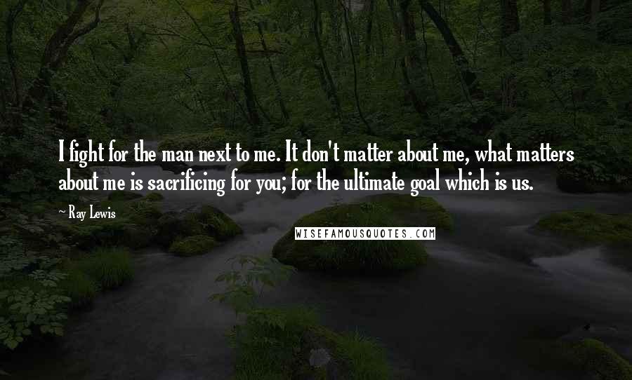 Ray Lewis Quotes: I fight for the man next to me. It don't matter about me, what matters about me is sacrificing for you; for the ultimate goal which is us.