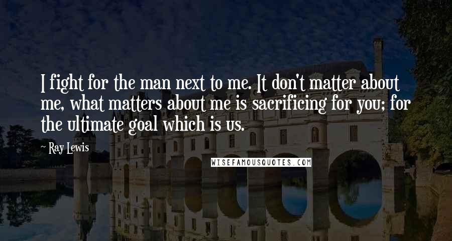 Ray Lewis Quotes: I fight for the man next to me. It don't matter about me, what matters about me is sacrificing for you; for the ultimate goal which is us.