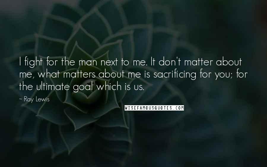 Ray Lewis Quotes: I fight for the man next to me. It don't matter about me, what matters about me is sacrificing for you; for the ultimate goal which is us.