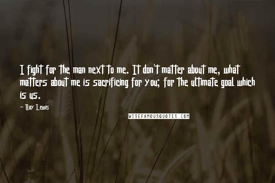 Ray Lewis Quotes: I fight for the man next to me. It don't matter about me, what matters about me is sacrificing for you; for the ultimate goal which is us.