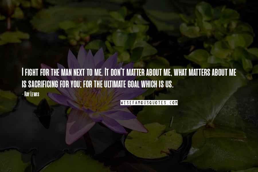 Ray Lewis Quotes: I fight for the man next to me. It don't matter about me, what matters about me is sacrificing for you; for the ultimate goal which is us.