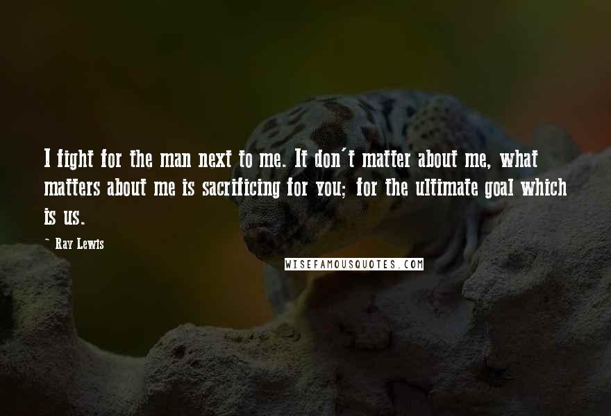 Ray Lewis Quotes: I fight for the man next to me. It don't matter about me, what matters about me is sacrificing for you; for the ultimate goal which is us.