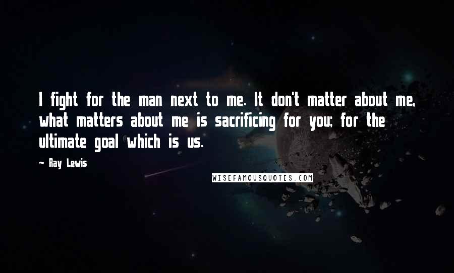 Ray Lewis Quotes: I fight for the man next to me. It don't matter about me, what matters about me is sacrificing for you; for the ultimate goal which is us.