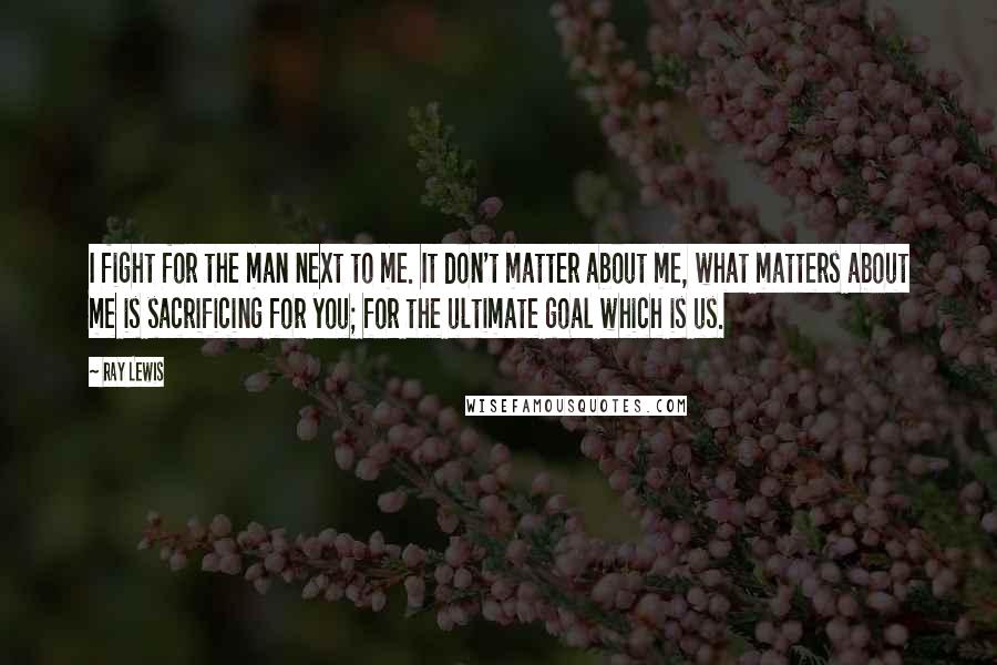 Ray Lewis Quotes: I fight for the man next to me. It don't matter about me, what matters about me is sacrificing for you; for the ultimate goal which is us.