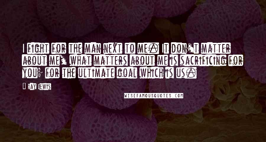 Ray Lewis Quotes: I fight for the man next to me. It don't matter about me, what matters about me is sacrificing for you; for the ultimate goal which is us.