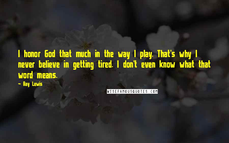 Ray Lewis Quotes: I honor God that much in the way I play. That's why I never believe in getting tired. I don't even know what that word means.