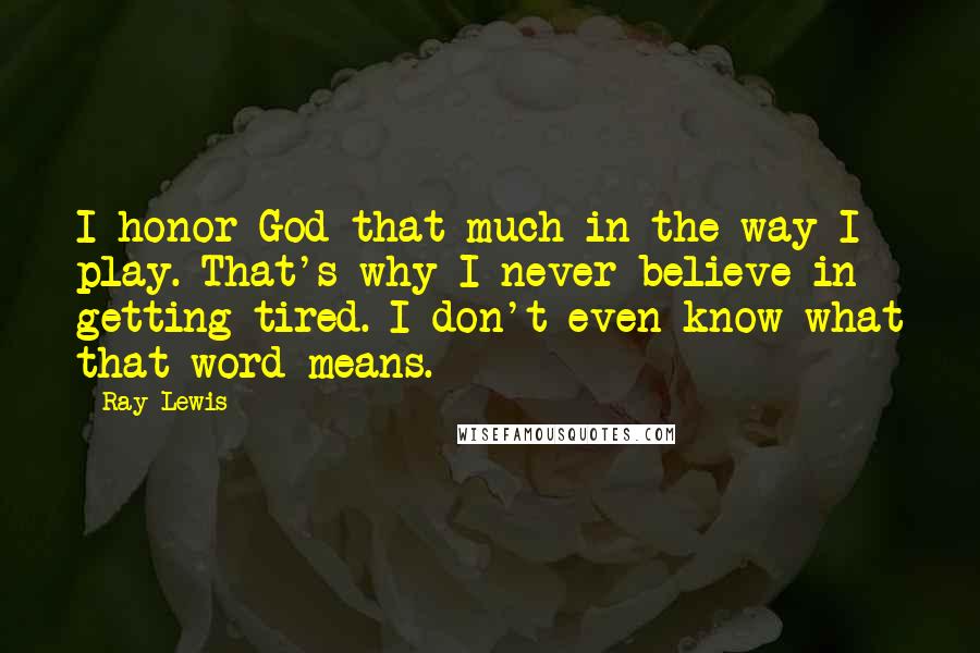 Ray Lewis Quotes: I honor God that much in the way I play. That's why I never believe in getting tired. I don't even know what that word means.