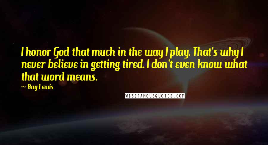 Ray Lewis Quotes: I honor God that much in the way I play. That's why I never believe in getting tired. I don't even know what that word means.