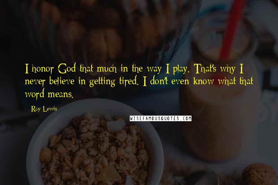 Ray Lewis Quotes: I honor God that much in the way I play. That's why I never believe in getting tired. I don't even know what that word means.