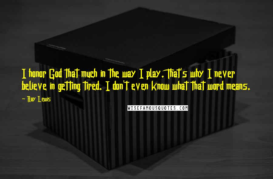 Ray Lewis Quotes: I honor God that much in the way I play. That's why I never believe in getting tired. I don't even know what that word means.