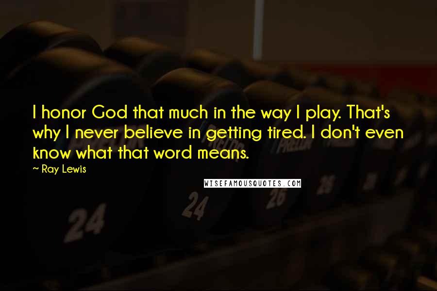 Ray Lewis Quotes: I honor God that much in the way I play. That's why I never believe in getting tired. I don't even know what that word means.