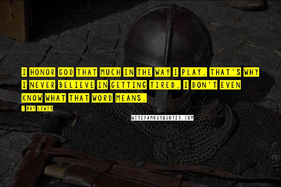 Ray Lewis Quotes: I honor God that much in the way I play. That's why I never believe in getting tired. I don't even know what that word means.