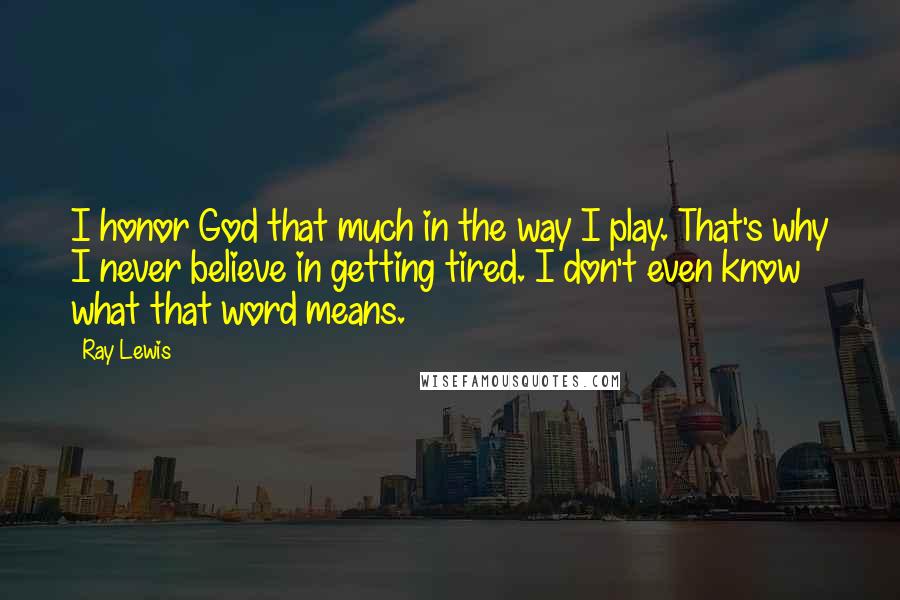 Ray Lewis Quotes: I honor God that much in the way I play. That's why I never believe in getting tired. I don't even know what that word means.