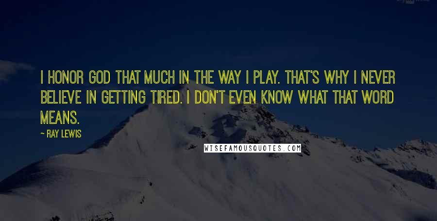 Ray Lewis Quotes: I honor God that much in the way I play. That's why I never believe in getting tired. I don't even know what that word means.