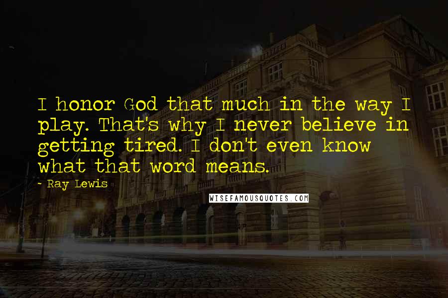 Ray Lewis Quotes: I honor God that much in the way I play. That's why I never believe in getting tired. I don't even know what that word means.