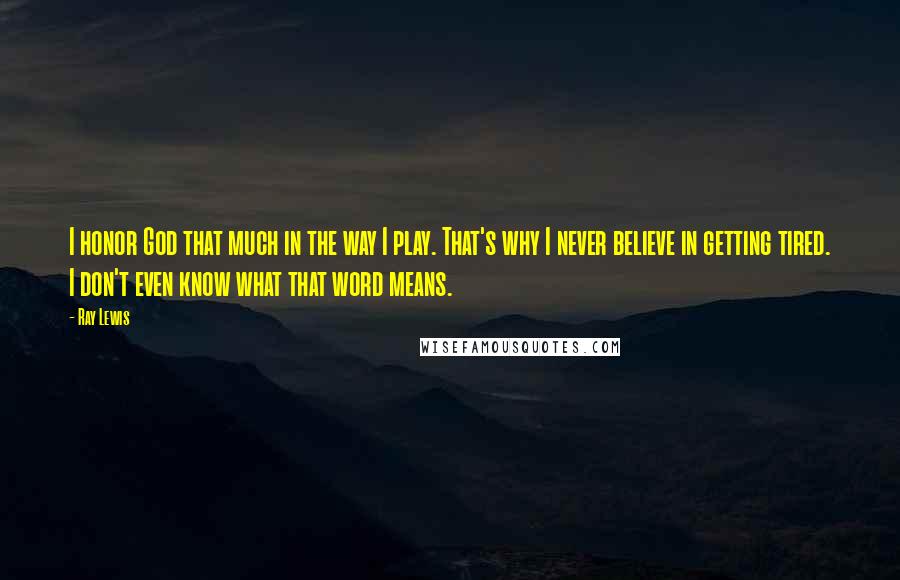 Ray Lewis Quotes: I honor God that much in the way I play. That's why I never believe in getting tired. I don't even know what that word means.
