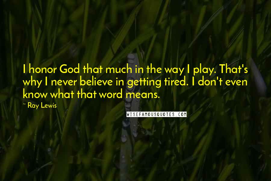 Ray Lewis Quotes: I honor God that much in the way I play. That's why I never believe in getting tired. I don't even know what that word means.