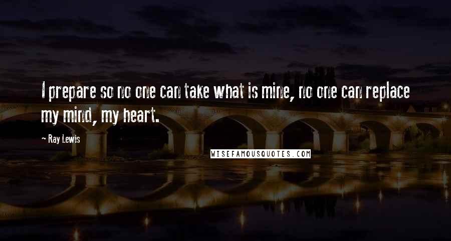 Ray Lewis Quotes: I prepare so no one can take what is mine, no one can replace my mind, my heart.