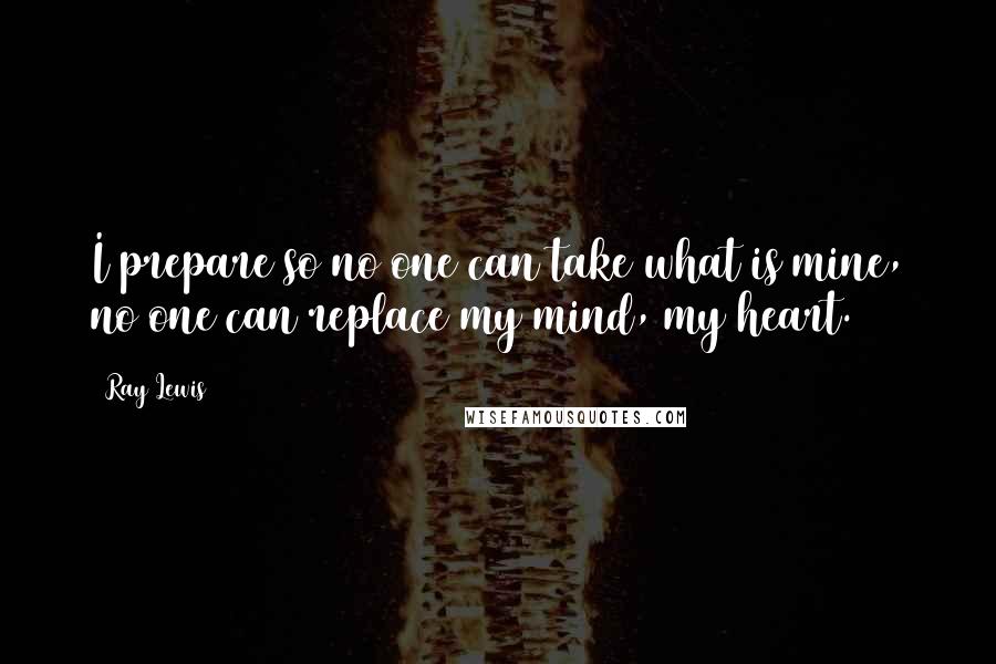 Ray Lewis Quotes: I prepare so no one can take what is mine, no one can replace my mind, my heart.