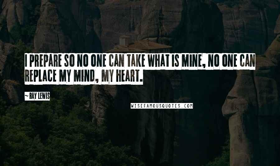 Ray Lewis Quotes: I prepare so no one can take what is mine, no one can replace my mind, my heart.