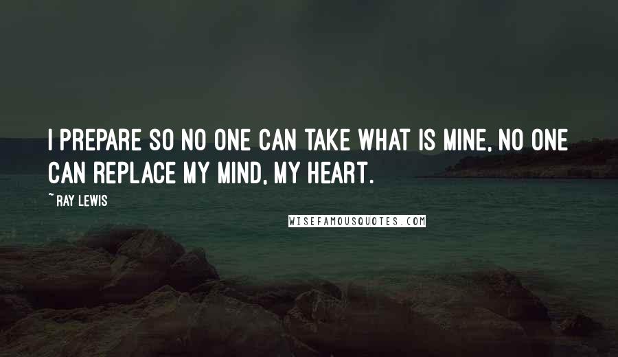 Ray Lewis Quotes: I prepare so no one can take what is mine, no one can replace my mind, my heart.