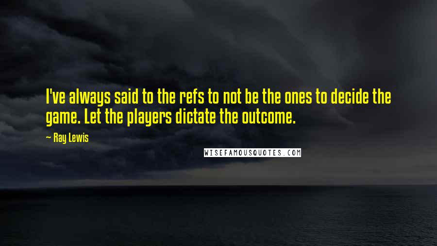 Ray Lewis Quotes: I've always said to the refs to not be the ones to decide the game. Let the players dictate the outcome.