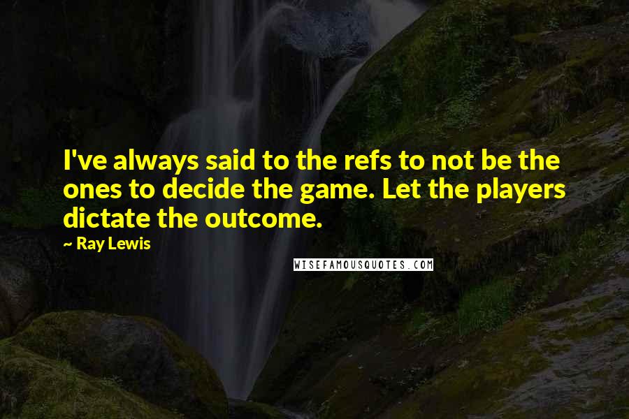 Ray Lewis Quotes: I've always said to the refs to not be the ones to decide the game. Let the players dictate the outcome.