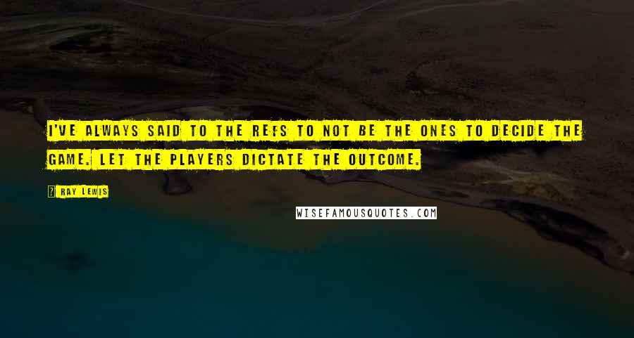 Ray Lewis Quotes: I've always said to the refs to not be the ones to decide the game. Let the players dictate the outcome.