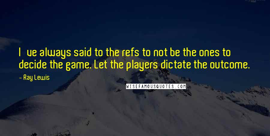 Ray Lewis Quotes: I've always said to the refs to not be the ones to decide the game. Let the players dictate the outcome.