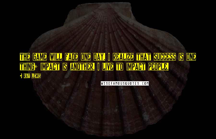 Ray Lewis Quotes: The game will fade one day. I realize that success is one thing; impact is another. I live to impact people.