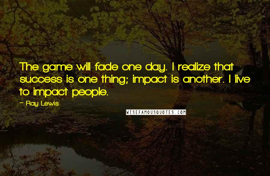 Ray Lewis Quotes: The game will fade one day. I realize that success is one thing; impact is another. I live to impact people.