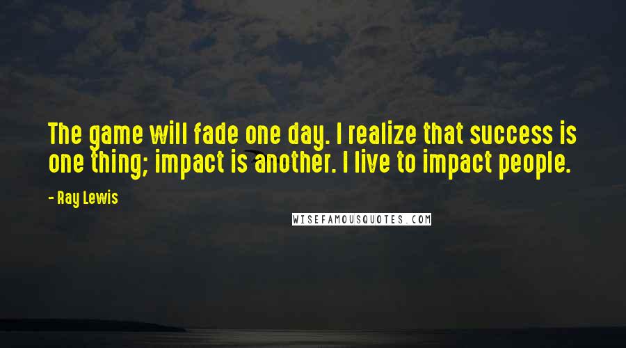 Ray Lewis Quotes: The game will fade one day. I realize that success is one thing; impact is another. I live to impact people.