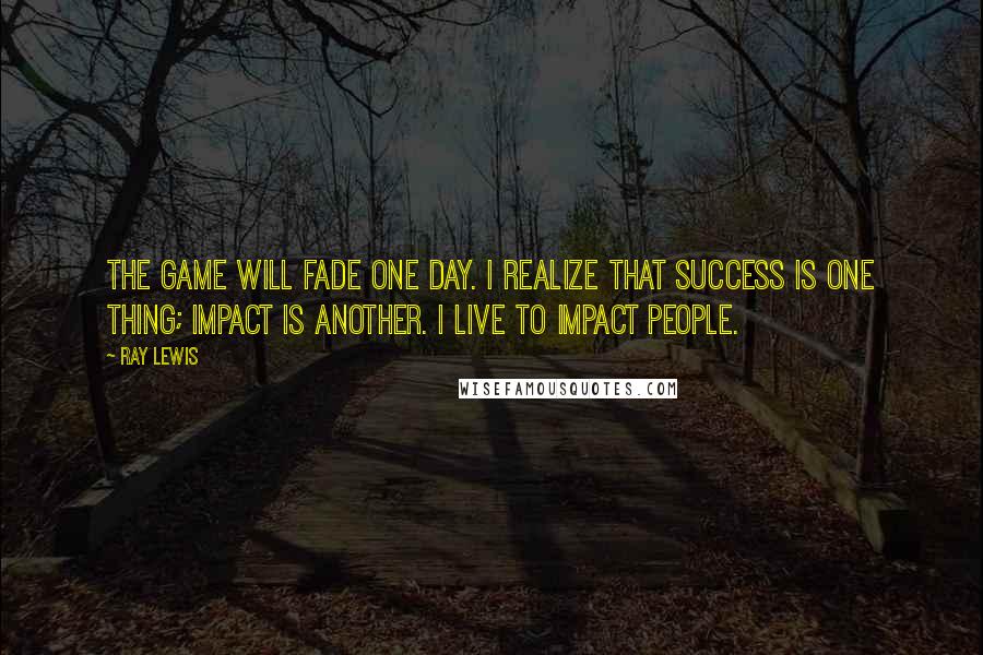 Ray Lewis Quotes: The game will fade one day. I realize that success is one thing; impact is another. I live to impact people.