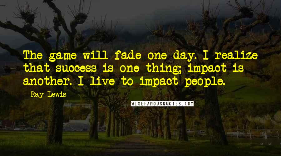 Ray Lewis Quotes: The game will fade one day. I realize that success is one thing; impact is another. I live to impact people.