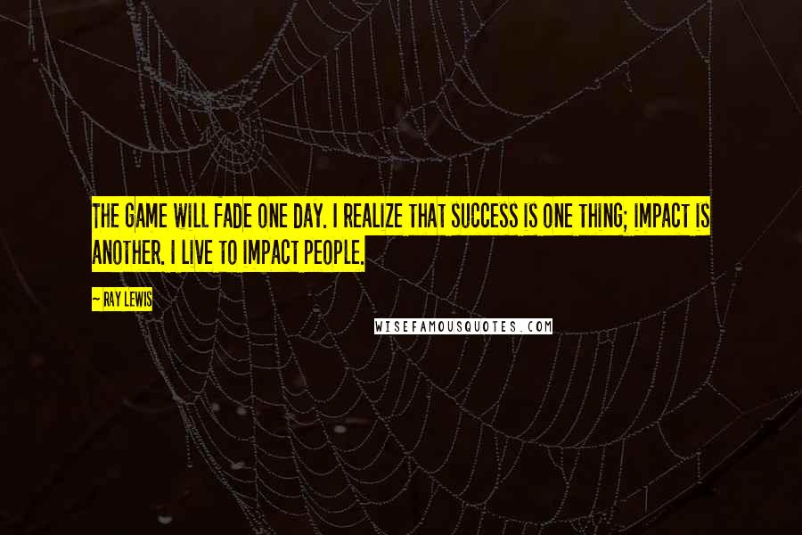 Ray Lewis Quotes: The game will fade one day. I realize that success is one thing; impact is another. I live to impact people.