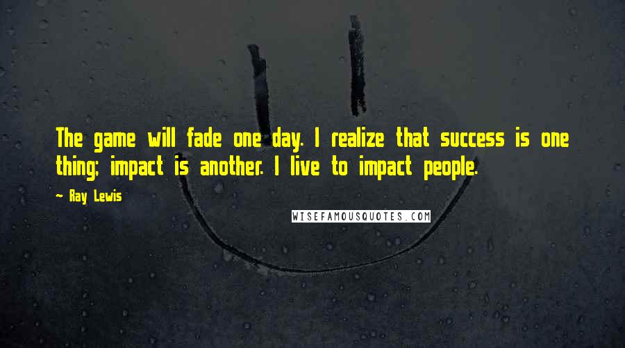 Ray Lewis Quotes: The game will fade one day. I realize that success is one thing; impact is another. I live to impact people.