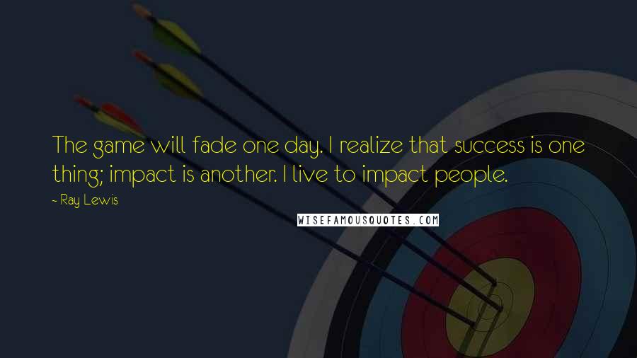 Ray Lewis Quotes: The game will fade one day. I realize that success is one thing; impact is another. I live to impact people.