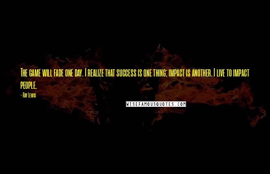 Ray Lewis Quotes: The game will fade one day. I realize that success is one thing; impact is another. I live to impact people.